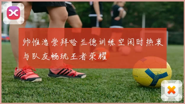 帅惟浩崇拜哈兰德训练空闲时热衷与队友畅玩王者荣耀