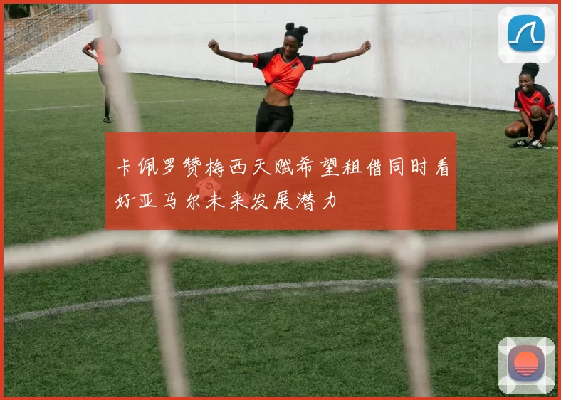 卡佩罗赞梅西天赋希望租借同时看好亚马尔未来发展潜力