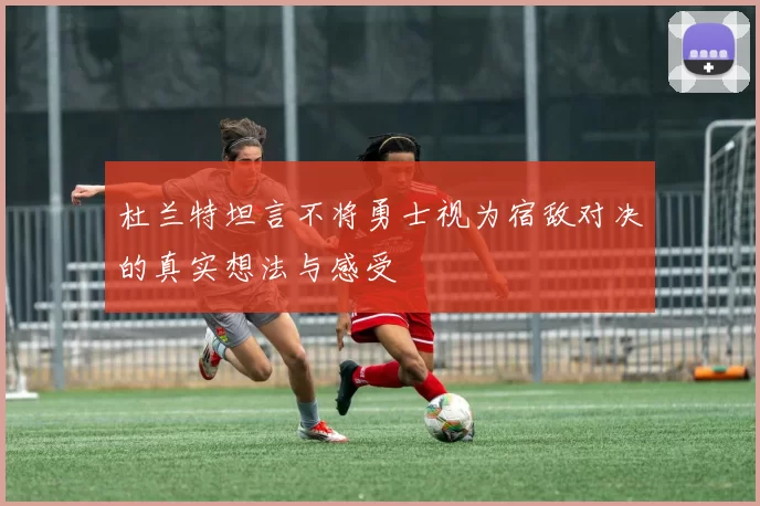 杜兰特坦言不将勇士视为宿敌对决的真实想法与感受