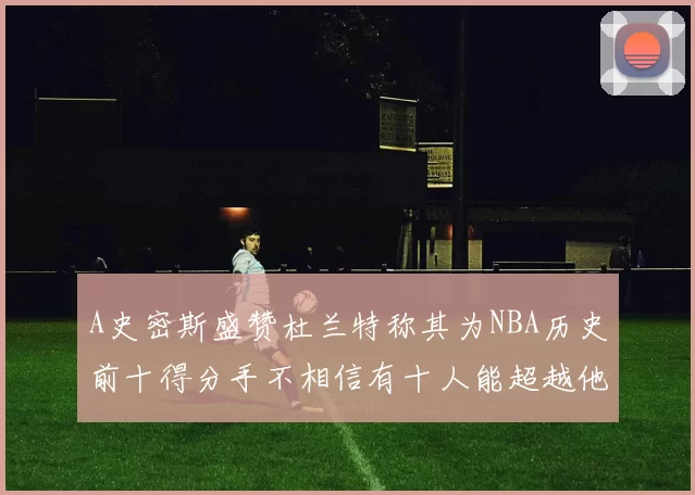 A史密斯盛赞杜兰特称其为NBA历史前十得分手不相信有十人能超越他