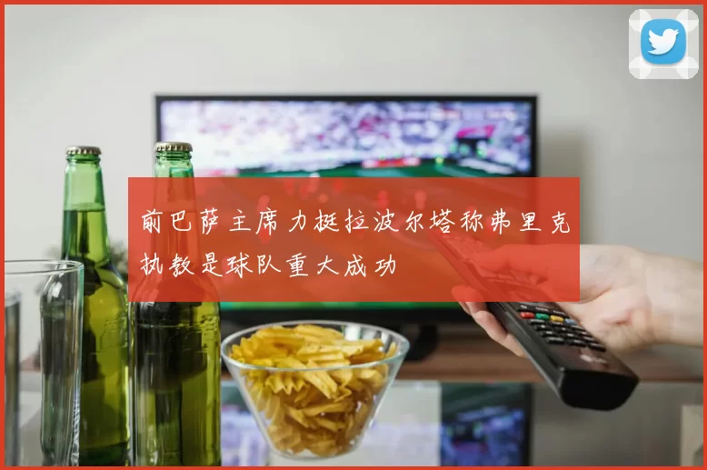 前巴萨主席力挺拉波尔塔称弗里克执教是球队重大成功
