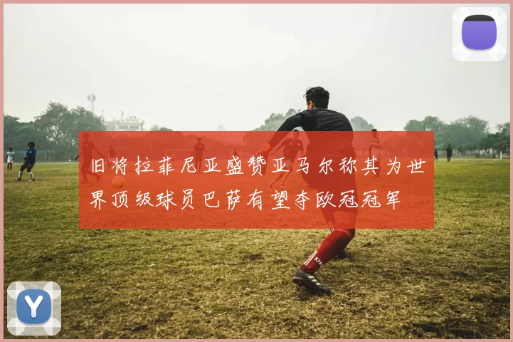 旧将拉菲尼亚盛赞亚马尔称其为世界顶级球员巴萨有望夺欧冠冠军