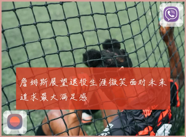 詹姆斯展望退役生涯微笑面对未来追求最大满足感