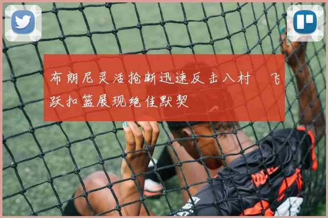 布朗尼灵活抢断迅速反击八村塁飞跃扣篮展现绝佳默契