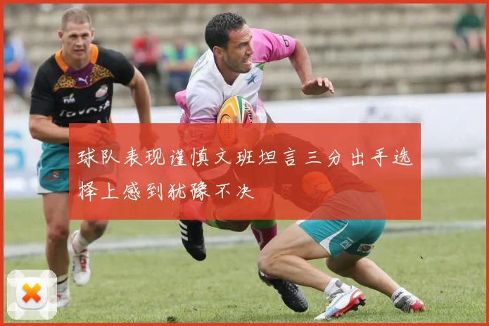 球队表现谨慎文班坦言三分出手选择上感到犹豫不决