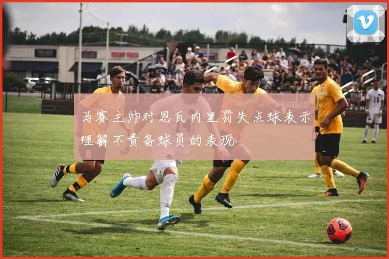 马赛主帅对恩瓦内里罚失点球表示理解不责备球员的表现