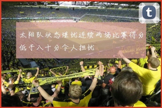 太阳队状态堪忧连续两场比赛得分低于八十分令人担忧