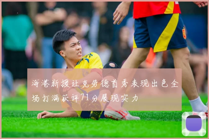 海港新援让克劳德首秀表现出色全场打满获评71分展现实力
