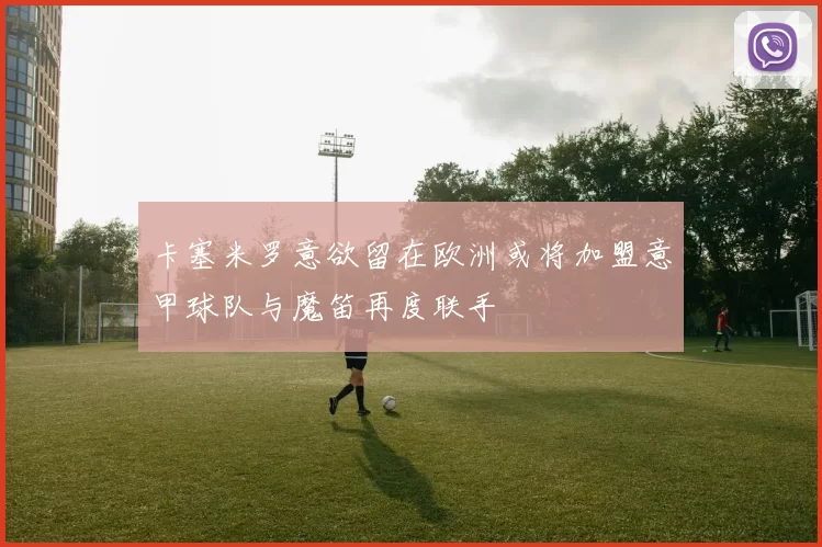 卡塞米罗意欲留在欧洲或将加盟意甲球队与魔笛再度联手