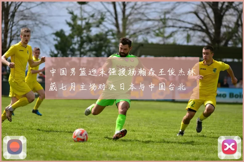 中国男篮迎来强援杨瀚森王俊杰林葳七月主场对决日本与中国台北