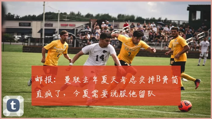 邮报：曼联去年夏天考虑卖掉B费简直疯了，今夏需要说服他留队