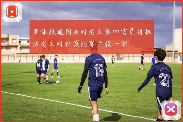 罗体报道国米对尤文第四官员将执法尤文对科莫比赛主裁一职