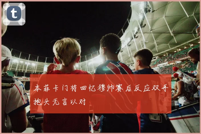 本菲卡门将回忆穆帅赛后反应双手抱头无言以对