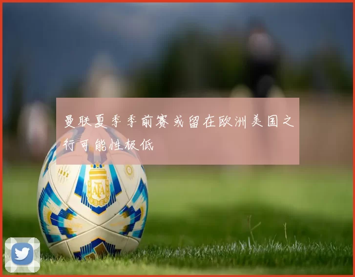 曼联夏季季前赛或留在欧洲美国之行可能性极低