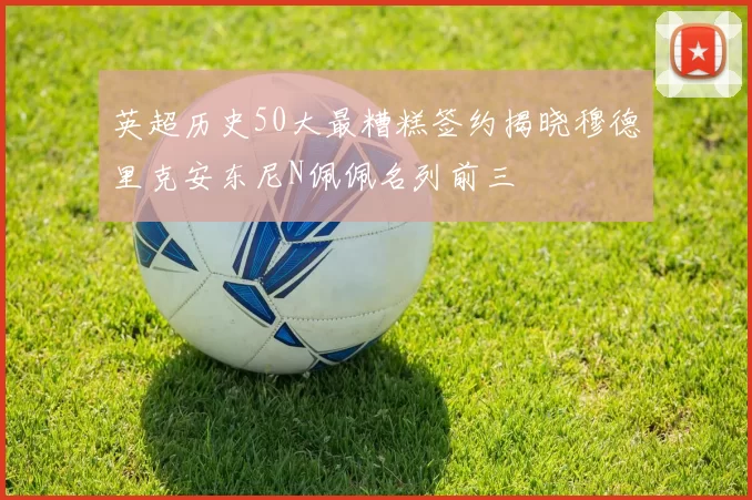 英超历史50大最糟糕签约揭晓穆德里克安东尼N佩佩名列前三