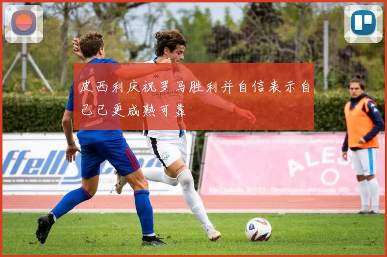皮西利庆祝罗马胜利并自信表示自己已更成熟可靠