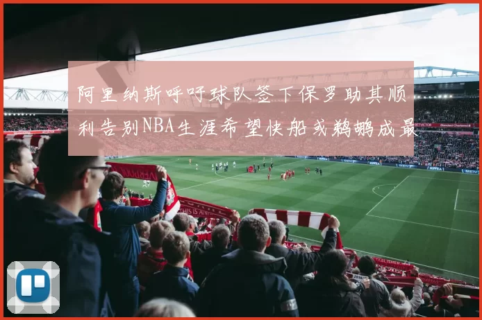 阿里纳斯呼吁球队签下保罗助其顺利告别NBA生涯希望快船或鹈鹕成最佳选择