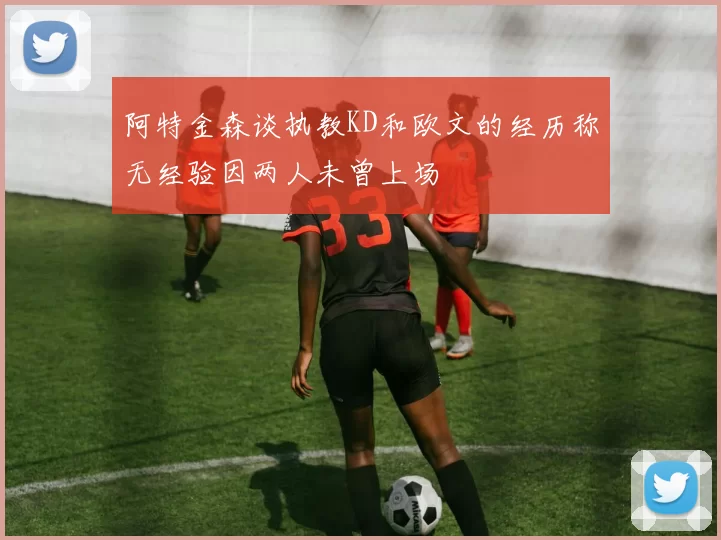 阿特金森谈执教KD和欧文的经历称无经验因两人未曾上场